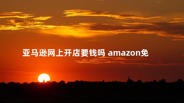 亚马逊网上开店要钱吗 amazon免费